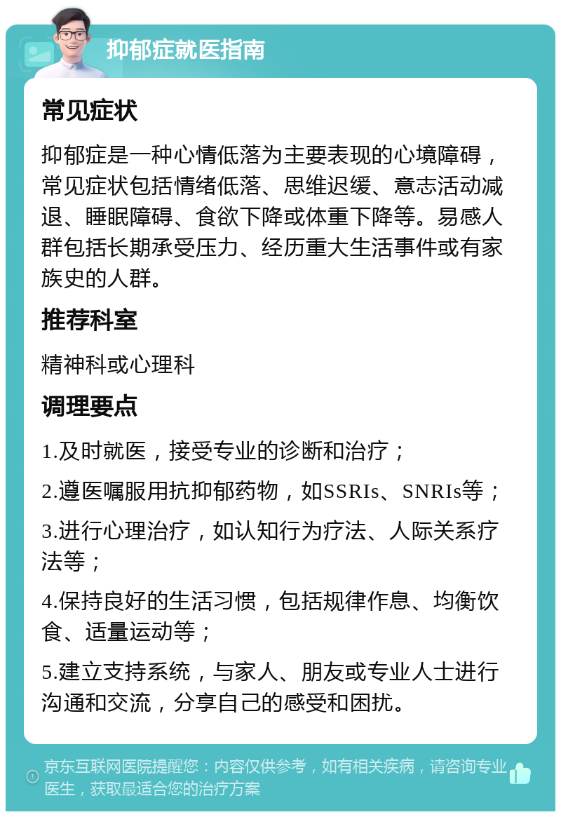 抑郁症就医指南 常见症状 抑郁症是一种心情低落为主要表现的心境障碍，常见症状包括情绪低落、思维迟缓、意志活动减退、睡眠障碍、食欲下降或体重下降等。易感人群包括长期承受压力、经历重大生活事件或有家族史的人群。 推荐科室 精神科或心理科 调理要点 1.及时就医，接受专业的诊断和治疗； 2.遵医嘱服用抗抑郁药物，如SSRIs、SNRIs等； 3.进行心理治疗，如认知行为疗法、人际关系疗法等； 4.保持良好的生活习惯，包括规律作息、均衡饮食、适量运动等； 5.建立支持系统，与家人、朋友或专业人士进行沟通和交流，分享自己的感受和困扰。