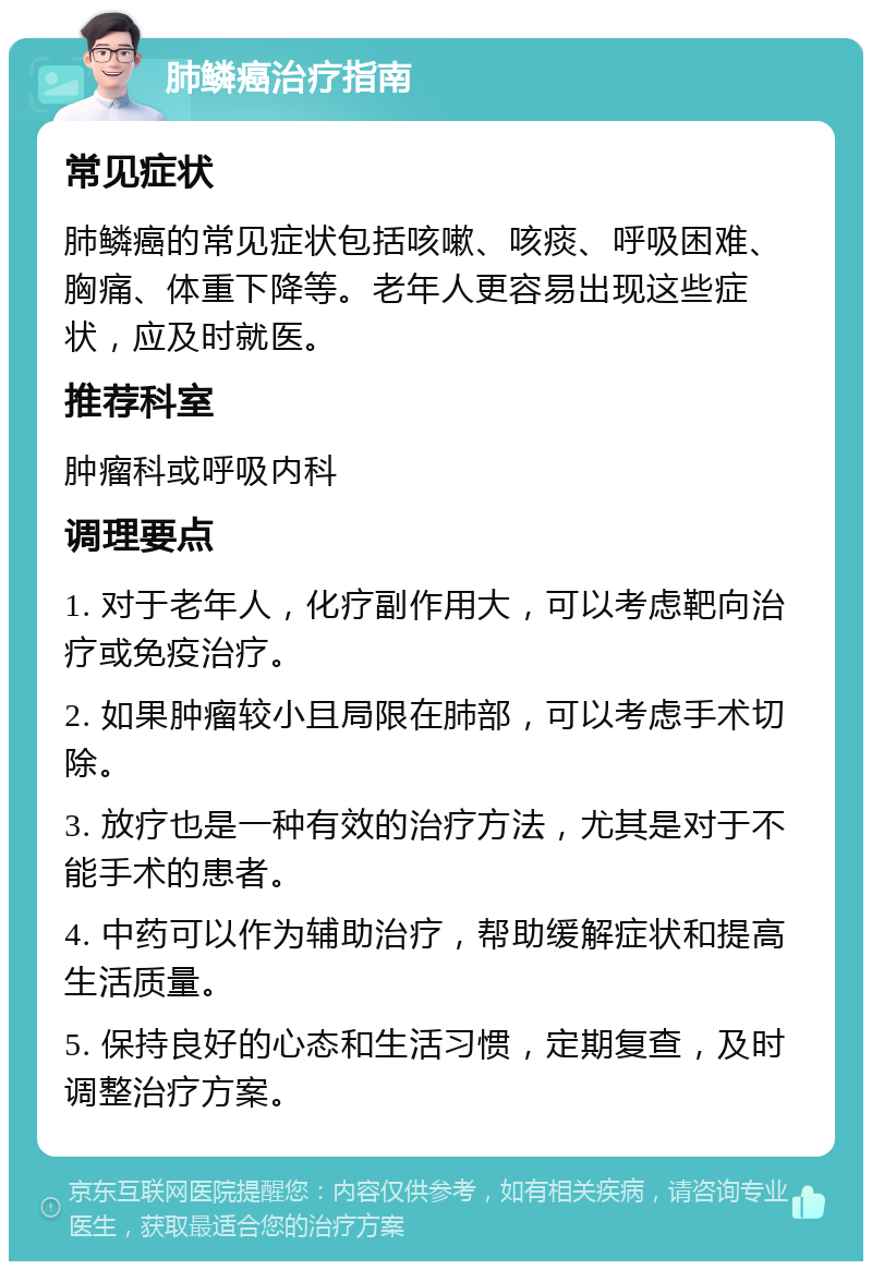 肺鳞癌治疗指南 常见症状 肺鳞癌的常见症状包括咳嗽、咳痰、呼吸困难、胸痛、体重下降等。老年人更容易出现这些症状，应及时就医。 推荐科室 肿瘤科或呼吸内科 调理要点 1. 对于老年人，化疗副作用大，可以考虑靶向治疗或免疫治疗。 2. 如果肿瘤较小且局限在肺部，可以考虑手术切除。 3. 放疗也是一种有效的治疗方法，尤其是对于不能手术的患者。 4. 中药可以作为辅助治疗，帮助缓解症状和提高生活质量。 5. 保持良好的心态和生活习惯，定期复查，及时调整治疗方案。