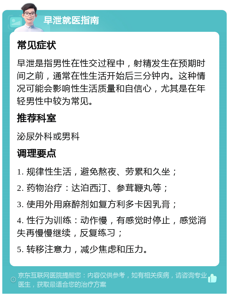 早泄就医指南 常见症状 早泄是指男性在性交过程中，射精发生在预期时间之前，通常在性生活开始后三分钟内。这种情况可能会影响性生活质量和自信心，尤其是在年轻男性中较为常见。 推荐科室 泌尿外科或男科 调理要点 1. 规律性生活，避免熬夜、劳累和久坐； 2. 药物治疗：达泊西汀、参茸鞭丸等； 3. 使用外用麻醉剂如复方利多卡因乳膏； 4. 性行为训练：动作慢，有感觉时停止，感觉消失再慢慢继续，反复练习； 5. 转移注意力，减少焦虑和压力。