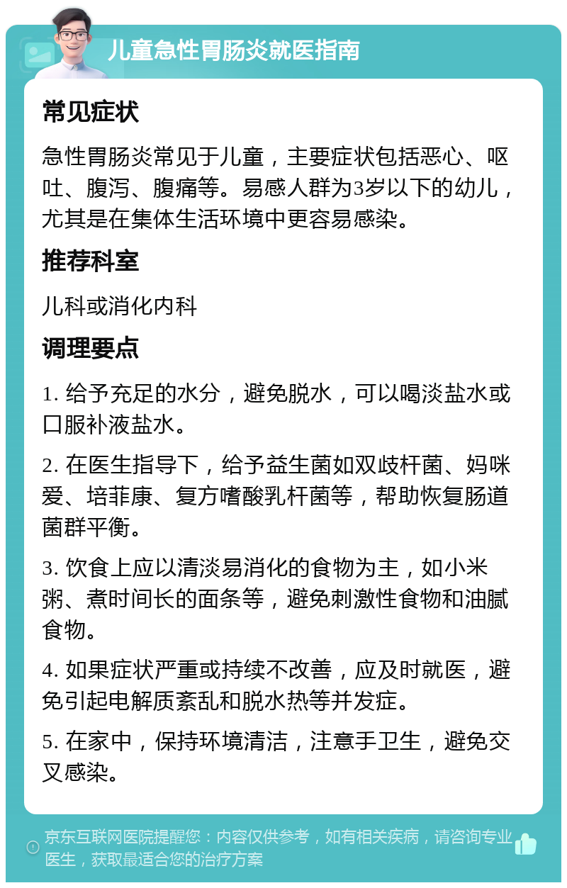 儿童急性胃肠炎就医指南 常见症状 急性胃肠炎常见于儿童，主要症状包括恶心、呕吐、腹泻、腹痛等。易感人群为3岁以下的幼儿，尤其是在集体生活环境中更容易感染。 推荐科室 儿科或消化内科 调理要点 1. 给予充足的水分，避免脱水，可以喝淡盐水或口服补液盐水。 2. 在医生指导下，给予益生菌如双歧杆菌、妈咪爱、培菲康、复方嗜酸乳杆菌等，帮助恢复肠道菌群平衡。 3. 饮食上应以清淡易消化的食物为主，如小米粥、煮时间长的面条等，避免刺激性食物和油腻食物。 4. 如果症状严重或持续不改善，应及时就医，避免引起电解质紊乱和脱水热等并发症。 5. 在家中，保持环境清洁，注意手卫生，避免交叉感染。