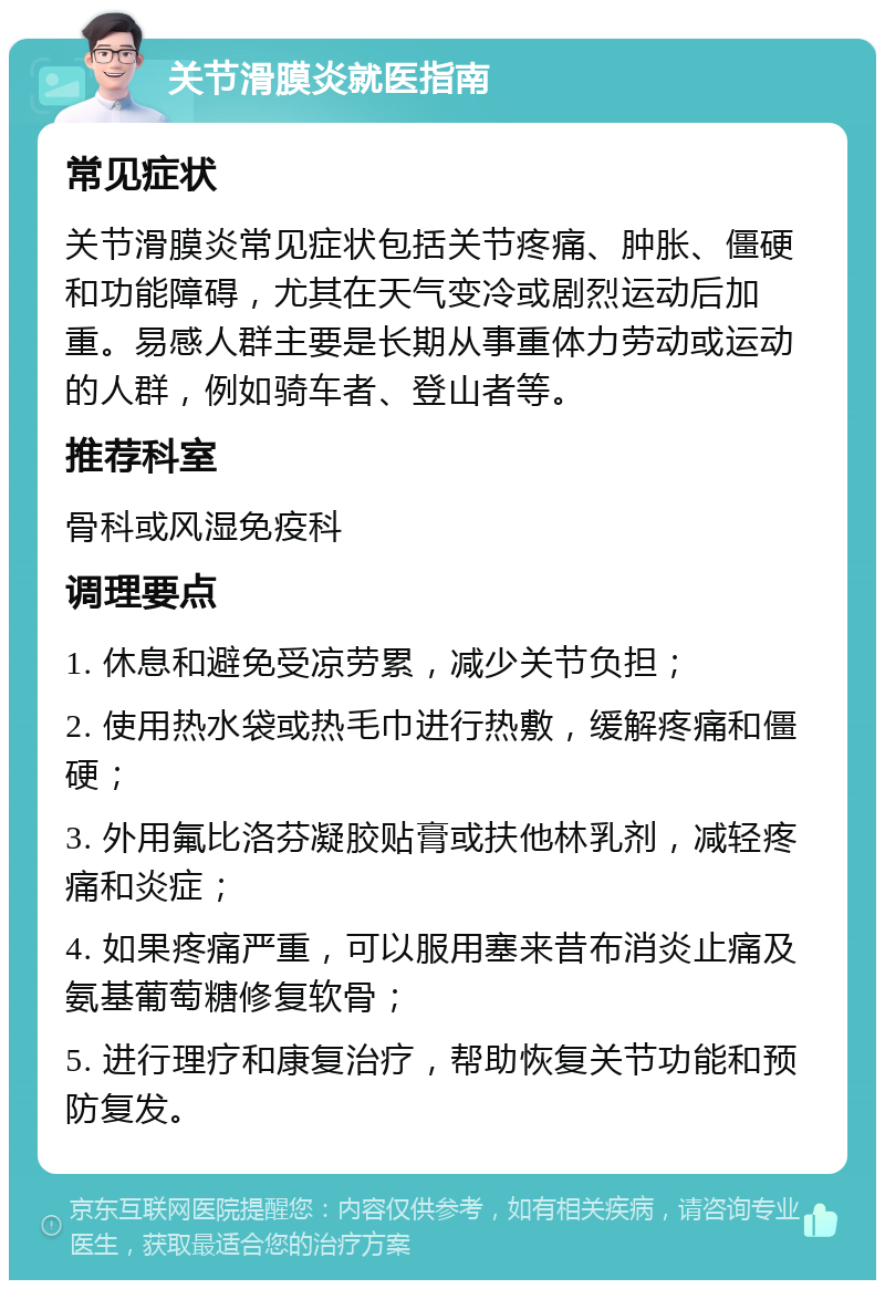 关节滑膜炎就医指南 常见症状 关节滑膜炎常见症状包括关节疼痛、肿胀、僵硬和功能障碍，尤其在天气变冷或剧烈运动后加重。易感人群主要是长期从事重体力劳动或运动的人群，例如骑车者、登山者等。 推荐科室 骨科或风湿免疫科 调理要点 1. 休息和避免受凉劳累，减少关节负担； 2. 使用热水袋或热毛巾进行热敷，缓解疼痛和僵硬； 3. 外用氟比洛芬凝胶贴膏或扶他林乳剂，减轻疼痛和炎症； 4. 如果疼痛严重，可以服用塞来昔布消炎止痛及氨基葡萄糖修复软骨； 5. 进行理疗和康复治疗，帮助恢复关节功能和预防复发。