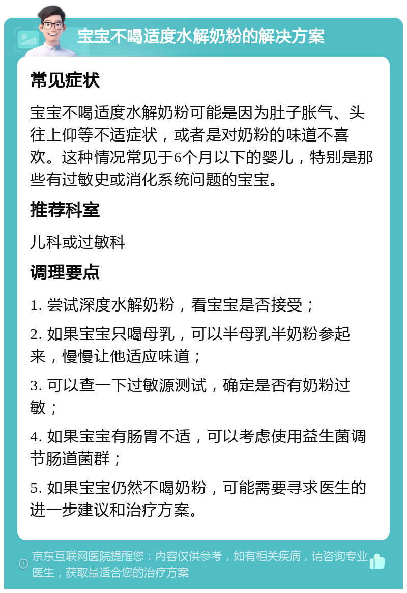 宝宝不喝适度水解奶粉的解决方案 常见症状 宝宝不喝适度水解奶粉可能是因为肚子胀气、头往上仰等不适症状，或者是对奶粉的味道不喜欢。这种情况常见于6个月以下的婴儿，特别是那些有过敏史或消化系统问题的宝宝。 推荐科室 儿科或过敏科 调理要点 1. 尝试深度水解奶粉，看宝宝是否接受； 2. 如果宝宝只喝母乳，可以半母乳半奶粉参起来，慢慢让他适应味道； 3. 可以查一下过敏源测试，确定是否有奶粉过敏； 4. 如果宝宝有肠胃不适，可以考虑使用益生菌调节肠道菌群； 5. 如果宝宝仍然不喝奶粉，可能需要寻求医生的进一步建议和治疗方案。