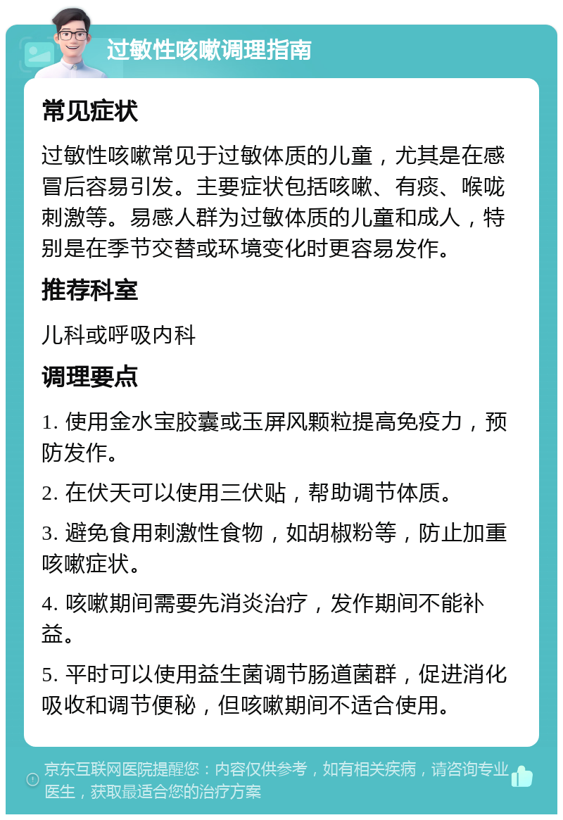 过敏性咳嗽调理指南 常见症状 过敏性咳嗽常见于过敏体质的儿童，尤其是在感冒后容易引发。主要症状包括咳嗽、有痰、喉咙刺激等。易感人群为过敏体质的儿童和成人，特别是在季节交替或环境变化时更容易发作。 推荐科室 儿科或呼吸内科 调理要点 1. 使用金水宝胶囊或玉屏风颗粒提高免疫力，预防发作。 2. 在伏天可以使用三伏贴，帮助调节体质。 3. 避免食用刺激性食物，如胡椒粉等，防止加重咳嗽症状。 4. 咳嗽期间需要先消炎治疗，发作期间不能补益。 5. 平时可以使用益生菌调节肠道菌群，促进消化吸收和调节便秘，但咳嗽期间不适合使用。