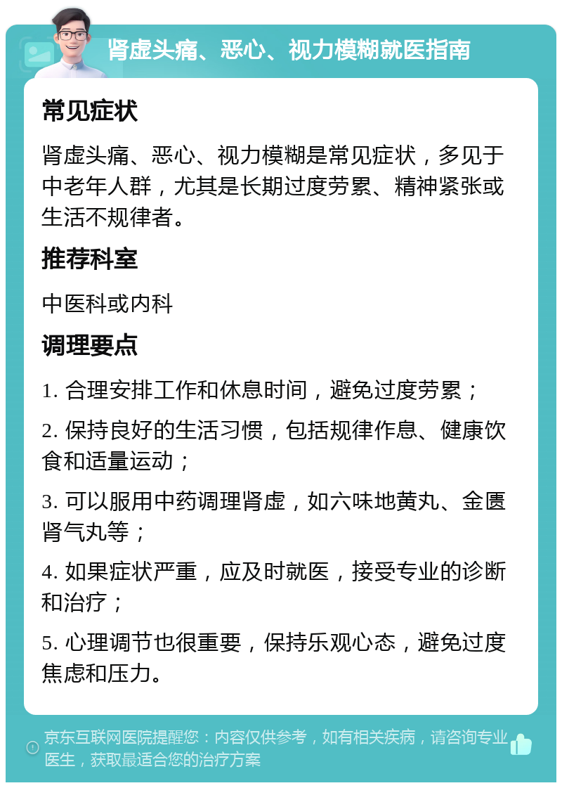 肾虚头痛、恶心、视力模糊就医指南 常见症状 肾虚头痛、恶心、视力模糊是常见症状，多见于中老年人群，尤其是长期过度劳累、精神紧张或生活不规律者。 推荐科室 中医科或内科 调理要点 1. 合理安排工作和休息时间，避免过度劳累； 2. 保持良好的生活习惯，包括规律作息、健康饮食和适量运动； 3. 可以服用中药调理肾虚，如六味地黄丸、金匮肾气丸等； 4. 如果症状严重，应及时就医，接受专业的诊断和治疗； 5. 心理调节也很重要，保持乐观心态，避免过度焦虑和压力。