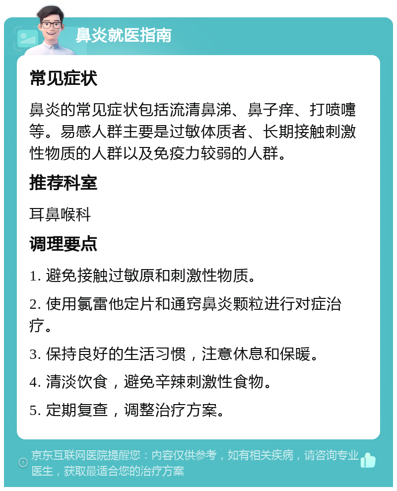 鼻炎就医指南 常见症状 鼻炎的常见症状包括流清鼻涕、鼻子痒、打喷嚏等。易感人群主要是过敏体质者、长期接触刺激性物质的人群以及免疫力较弱的人群。 推荐科室 耳鼻喉科 调理要点 1. 避免接触过敏原和刺激性物质。 2. 使用氯雷他定片和通窍鼻炎颗粒进行对症治疗。 3. 保持良好的生活习惯，注意休息和保暖。 4. 清淡饮食，避免辛辣刺激性食物。 5. 定期复查，调整治疗方案。