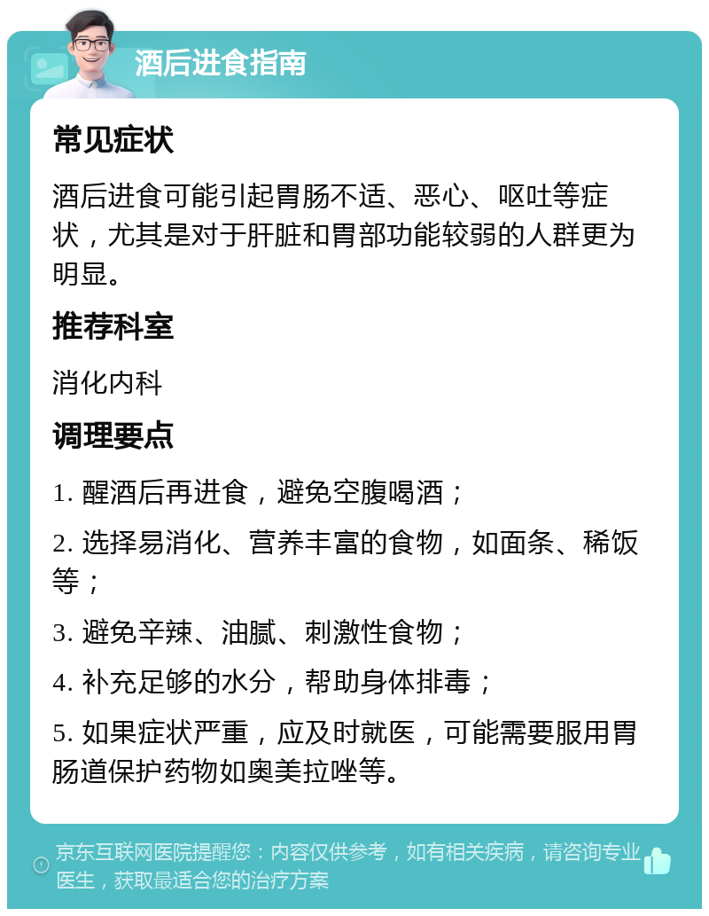 酒后进食指南 常见症状 酒后进食可能引起胃肠不适、恶心、呕吐等症状，尤其是对于肝脏和胃部功能较弱的人群更为明显。 推荐科室 消化内科 调理要点 1. 醒酒后再进食，避免空腹喝酒； 2. 选择易消化、营养丰富的食物，如面条、稀饭等； 3. 避免辛辣、油腻、刺激性食物； 4. 补充足够的水分，帮助身体排毒； 5. 如果症状严重，应及时就医，可能需要服用胃肠道保护药物如奥美拉唑等。