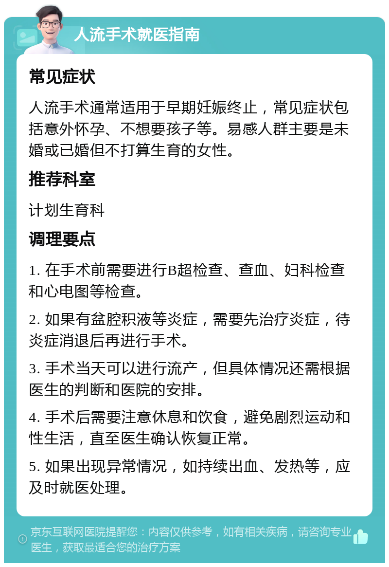 人流手术就医指南 常见症状 人流手术通常适用于早期妊娠终止，常见症状包括意外怀孕、不想要孩子等。易感人群主要是未婚或已婚但不打算生育的女性。 推荐科室 计划生育科 调理要点 1. 在手术前需要进行B超检查、查血、妇科检查和心电图等检查。 2. 如果有盆腔积液等炎症，需要先治疗炎症，待炎症消退后再进行手术。 3. 手术当天可以进行流产，但具体情况还需根据医生的判断和医院的安排。 4. 手术后需要注意休息和饮食，避免剧烈运动和性生活，直至医生确认恢复正常。 5. 如果出现异常情况，如持续出血、发热等，应及时就医处理。