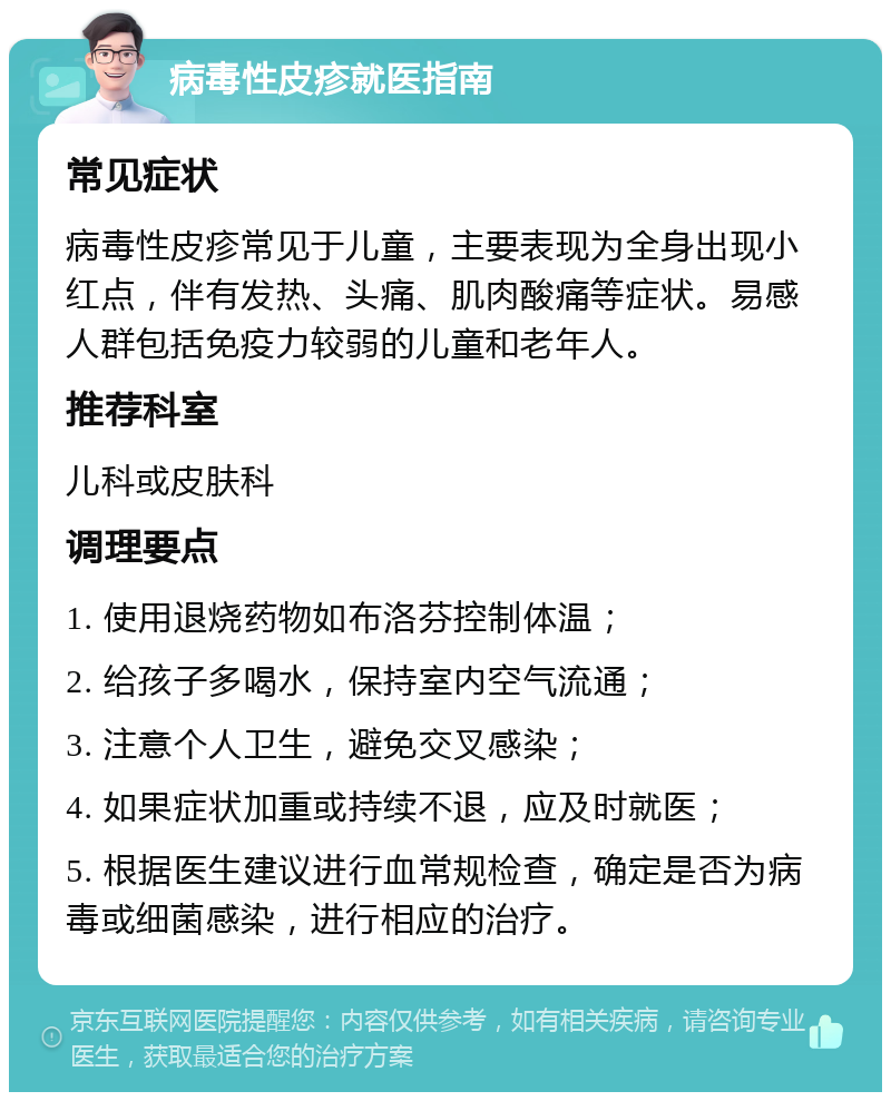 病毒性皮疹就医指南 常见症状 病毒性皮疹常见于儿童，主要表现为全身出现小红点，伴有发热、头痛、肌肉酸痛等症状。易感人群包括免疫力较弱的儿童和老年人。 推荐科室 儿科或皮肤科 调理要点 1. 使用退烧药物如布洛芬控制体温； 2. 给孩子多喝水，保持室内空气流通； 3. 注意个人卫生，避免交叉感染； 4. 如果症状加重或持续不退，应及时就医； 5. 根据医生建议进行血常规检查，确定是否为病毒或细菌感染，进行相应的治疗。