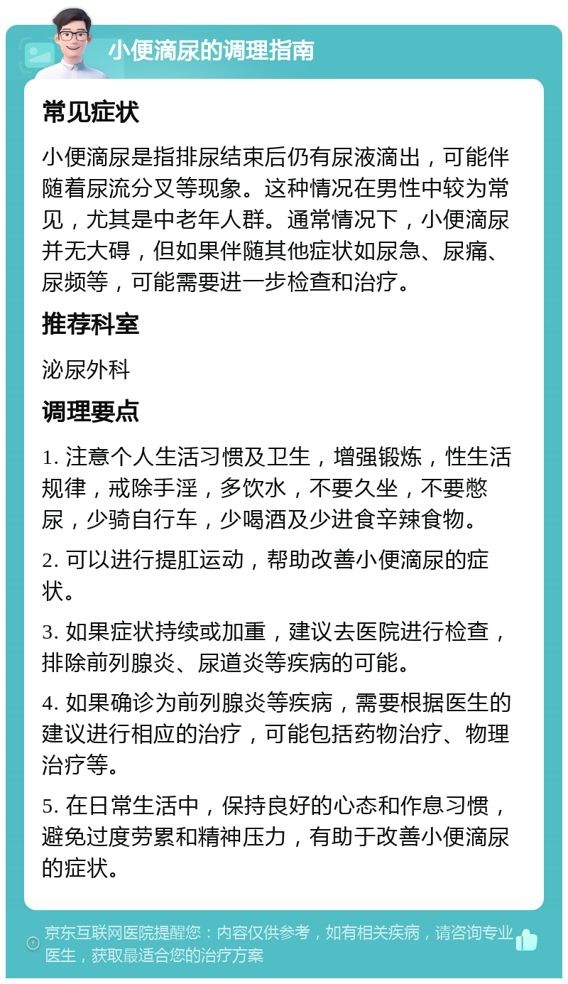 小便滴尿的调理指南 常见症状 小便滴尿是指排尿结束后仍有尿液滴出，可能伴随着尿流分叉等现象。这种情况在男性中较为常见，尤其是中老年人群。通常情况下，小便滴尿并无大碍，但如果伴随其他症状如尿急、尿痛、尿频等，可能需要进一步检查和治疗。 推荐科室 泌尿外科 调理要点 1. 注意个人生活习惯及卫生，增强锻炼，性生活规律，戒除手淫，多饮水，不要久坐，不要憋尿，少骑自行车，少喝酒及少进食辛辣食物。 2. 可以进行提肛运动，帮助改善小便滴尿的症状。 3. 如果症状持续或加重，建议去医院进行检查，排除前列腺炎、尿道炎等疾病的可能。 4. 如果确诊为前列腺炎等疾病，需要根据医生的建议进行相应的治疗，可能包括药物治疗、物理治疗等。 5. 在日常生活中，保持良好的心态和作息习惯，避免过度劳累和精神压力，有助于改善小便滴尿的症状。