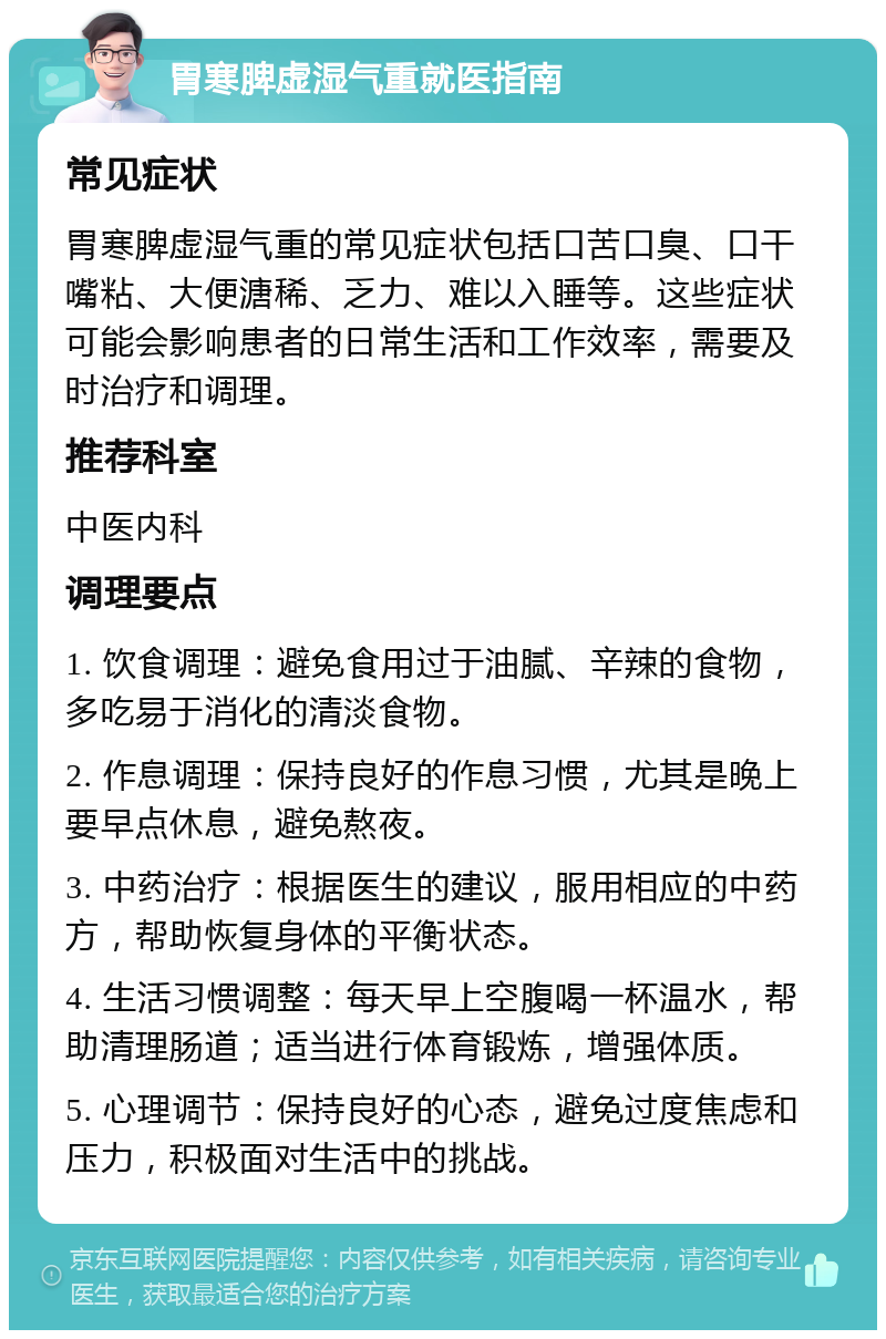 胃寒脾虚湿气重就医指南 常见症状 胃寒脾虚湿气重的常见症状包括口苦口臭、口干嘴粘、大便溏稀、乏力、难以入睡等。这些症状可能会影响患者的日常生活和工作效率，需要及时治疗和调理。 推荐科室 中医内科 调理要点 1. 饮食调理：避免食用过于油腻、辛辣的食物，多吃易于消化的清淡食物。 2. 作息调理：保持良好的作息习惯，尤其是晚上要早点休息，避免熬夜。 3. 中药治疗：根据医生的建议，服用相应的中药方，帮助恢复身体的平衡状态。 4. 生活习惯调整：每天早上空腹喝一杯温水，帮助清理肠道；适当进行体育锻炼，增强体质。 5. 心理调节：保持良好的心态，避免过度焦虑和压力，积极面对生活中的挑战。