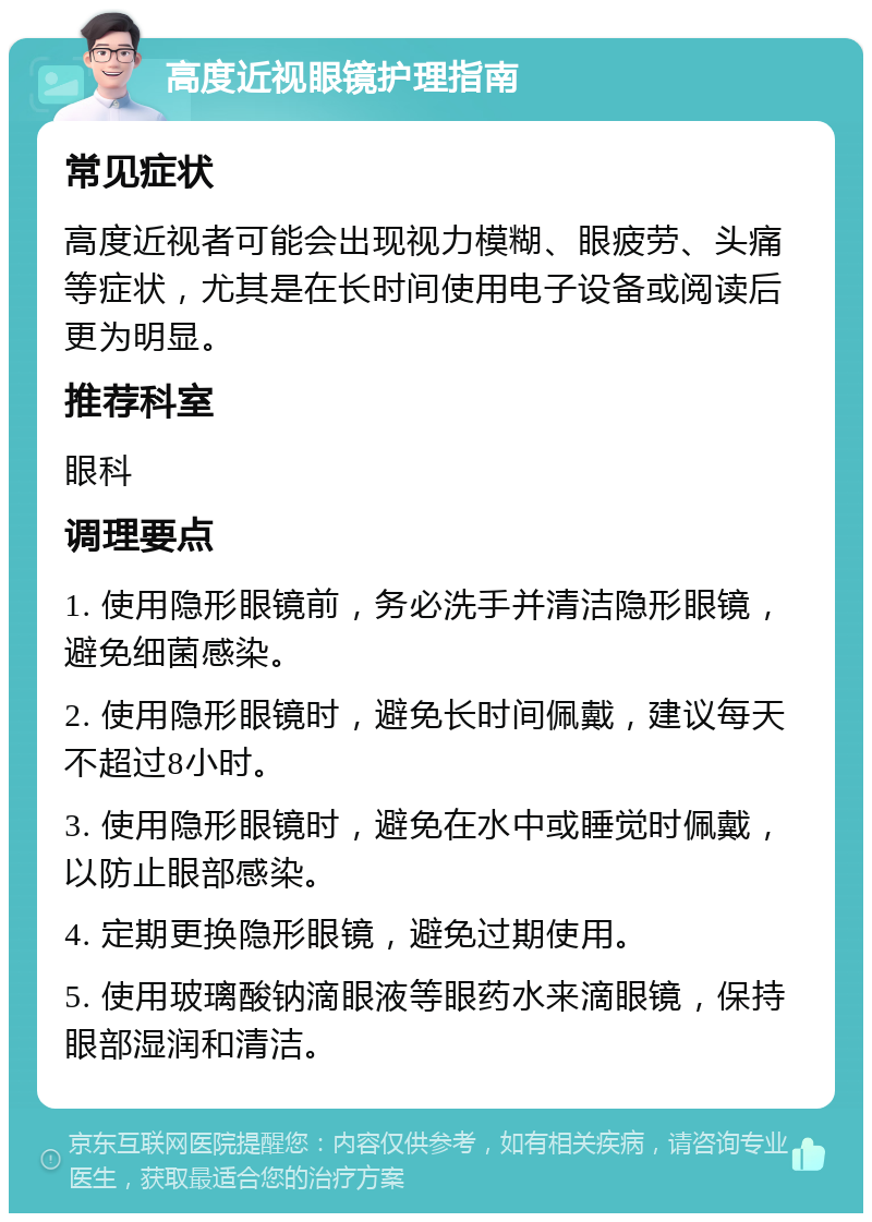 高度近视眼镜护理指南 常见症状 高度近视者可能会出现视力模糊、眼疲劳、头痛等症状，尤其是在长时间使用电子设备或阅读后更为明显。 推荐科室 眼科 调理要点 1. 使用隐形眼镜前，务必洗手并清洁隐形眼镜，避免细菌感染。 2. 使用隐形眼镜时，避免长时间佩戴，建议每天不超过8小时。 3. 使用隐形眼镜时，避免在水中或睡觉时佩戴，以防止眼部感染。 4. 定期更换隐形眼镜，避免过期使用。 5. 使用玻璃酸钠滴眼液等眼药水来滴眼镜，保持眼部湿润和清洁。