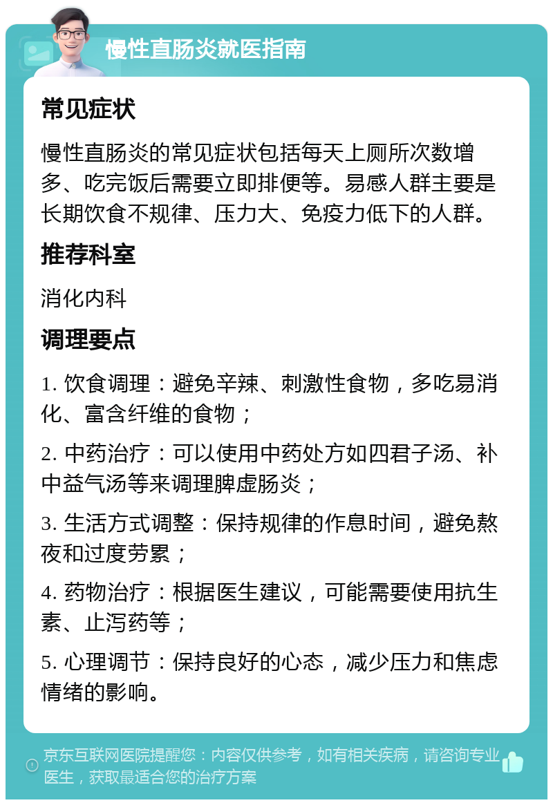 慢性直肠炎就医指南 常见症状 慢性直肠炎的常见症状包括每天上厕所次数增多、吃完饭后需要立即排便等。易感人群主要是长期饮食不规律、压力大、免疫力低下的人群。 推荐科室 消化内科 调理要点 1. 饮食调理：避免辛辣、刺激性食物，多吃易消化、富含纤维的食物； 2. 中药治疗：可以使用中药处方如四君子汤、补中益气汤等来调理脾虚肠炎； 3. 生活方式调整：保持规律的作息时间，避免熬夜和过度劳累； 4. 药物治疗：根据医生建议，可能需要使用抗生素、止泻药等； 5. 心理调节：保持良好的心态，减少压力和焦虑情绪的影响。