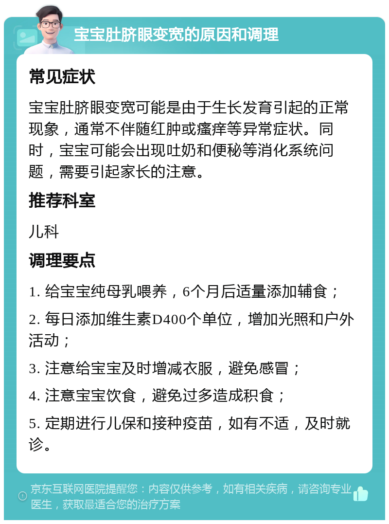 宝宝肚脐眼变宽的原因和调理 常见症状 宝宝肚脐眼变宽可能是由于生长发育引起的正常现象，通常不伴随红肿或瘙痒等异常症状。同时，宝宝可能会出现吐奶和便秘等消化系统问题，需要引起家长的注意。 推荐科室 儿科 调理要点 1. 给宝宝纯母乳喂养，6个月后适量添加辅食； 2. 每日添加维生素D400个单位，增加光照和户外活动； 3. 注意给宝宝及时增减衣服，避免感冒； 4. 注意宝宝饮食，避免过多造成积食； 5. 定期进行儿保和接种疫苗，如有不适，及时就诊。