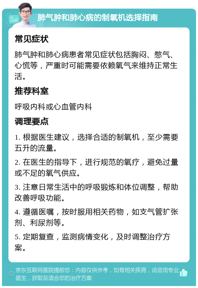 肺气肿和肺心病的制氧机选择指南 常见症状 肺气肿和肺心病患者常见症状包括胸闷、憋气、心慌等，严重时可能需要依赖氧气来维持正常生活。 推荐科室 呼吸内科或心血管内科 调理要点 1. 根据医生建议，选择合适的制氧机，至少需要五升的流量。 2. 在医生的指导下，进行规范的氧疗，避免过量或不足的氧气供应。 3. 注意日常生活中的呼吸锻炼和体位调整，帮助改善呼吸功能。 4. 遵循医嘱，按时服用相关药物，如支气管扩张剂、利尿剂等。 5. 定期复查，监测病情变化，及时调整治疗方案。