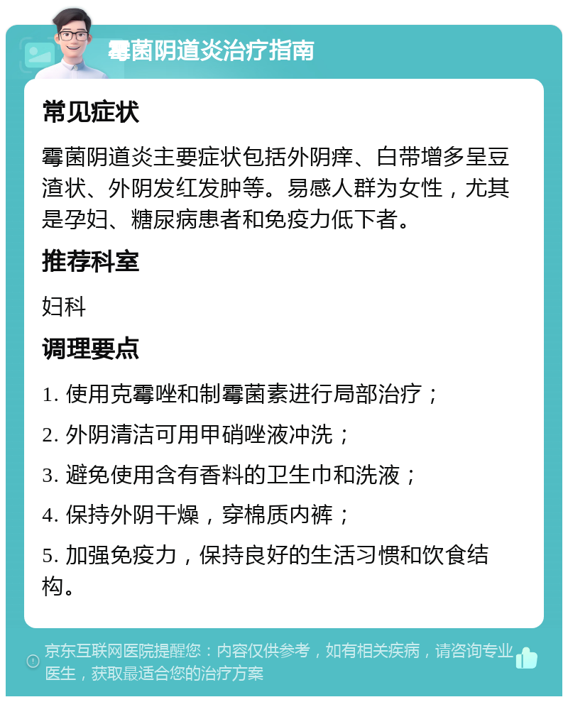 霉菌阴道炎治疗指南 常见症状 霉菌阴道炎主要症状包括外阴痒、白带增多呈豆渣状、外阴发红发肿等。易感人群为女性，尤其是孕妇、糖尿病患者和免疫力低下者。 推荐科室 妇科 调理要点 1. 使用克霉唑和制霉菌素进行局部治疗； 2. 外阴清洁可用甲硝唑液冲洗； 3. 避免使用含有香料的卫生巾和洗液； 4. 保持外阴干燥，穿棉质内裤； 5. 加强免疫力，保持良好的生活习惯和饮食结构。