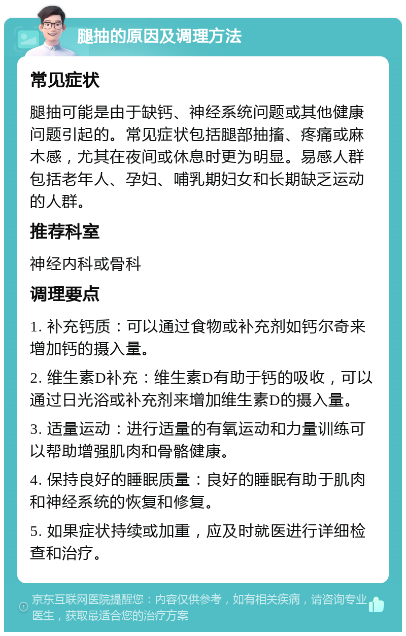 腿抽的原因及调理方法 常见症状 腿抽可能是由于缺钙、神经系统问题或其他健康问题引起的。常见症状包括腿部抽搐、疼痛或麻木感，尤其在夜间或休息时更为明显。易感人群包括老年人、孕妇、哺乳期妇女和长期缺乏运动的人群。 推荐科室 神经内科或骨科 调理要点 1. 补充钙质：可以通过食物或补充剂如钙尔奇来增加钙的摄入量。 2. 维生素D补充：维生素D有助于钙的吸收，可以通过日光浴或补充剂来增加维生素D的摄入量。 3. 适量运动：进行适量的有氧运动和力量训练可以帮助增强肌肉和骨骼健康。 4. 保持良好的睡眠质量：良好的睡眠有助于肌肉和神经系统的恢复和修复。 5. 如果症状持续或加重，应及时就医进行详细检查和治疗。