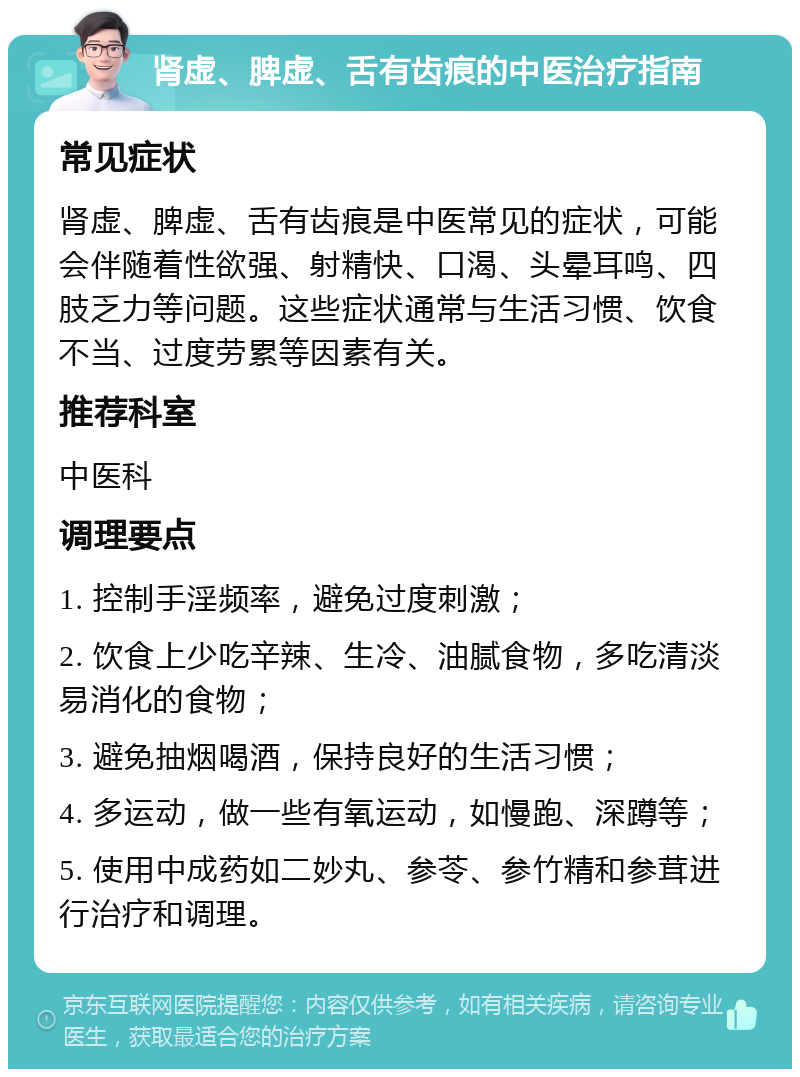 肾虚、脾虚、舌有齿痕的中医治疗指南 常见症状 肾虚、脾虚、舌有齿痕是中医常见的症状，可能会伴随着性欲强、射精快、口渴、头晕耳鸣、四肢乏力等问题。这些症状通常与生活习惯、饮食不当、过度劳累等因素有关。 推荐科室 中医科 调理要点 1. 控制手淫频率，避免过度刺激； 2. 饮食上少吃辛辣、生冷、油腻食物，多吃清淡易消化的食物； 3. 避免抽烟喝酒，保持良好的生活习惯； 4. 多运动，做一些有氧运动，如慢跑、深蹲等； 5. 使用中成药如二妙丸、参苓、参竹精和参茸进行治疗和调理。