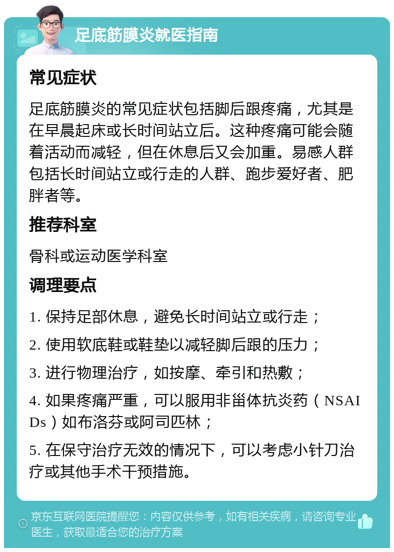 足底筋膜炎就医指南 常见症状 足底筋膜炎的常见症状包括脚后跟疼痛，尤其是在早晨起床或长时间站立后。这种疼痛可能会随着活动而减轻，但在休息后又会加重。易感人群包括长时间站立或行走的人群、跑步爱好者、肥胖者等。 推荐科室 骨科或运动医学科室 调理要点 1. 保持足部休息，避免长时间站立或行走； 2. 使用软底鞋或鞋垫以减轻脚后跟的压力； 3. 进行物理治疗，如按摩、牵引和热敷； 4. 如果疼痛严重，可以服用非甾体抗炎药（NSAIDs）如布洛芬或阿司匹林； 5. 在保守治疗无效的情况下，可以考虑小针刀治疗或其他手术干预措施。