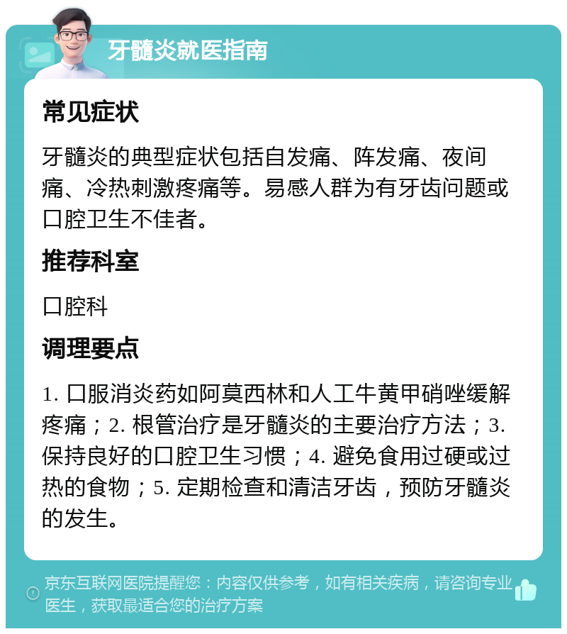 牙髓炎就医指南 常见症状 牙髓炎的典型症状包括自发痛、阵发痛、夜间痛、冷热刺激疼痛等。易感人群为有牙齿问题或口腔卫生不佳者。 推荐科室 口腔科 调理要点 1. 口服消炎药如阿莫西林和人工牛黄甲硝唑缓解疼痛；2. 根管治疗是牙髓炎的主要治疗方法；3. 保持良好的口腔卫生习惯；4. 避免食用过硬或过热的食物；5. 定期检查和清洁牙齿，预防牙髓炎的发生。