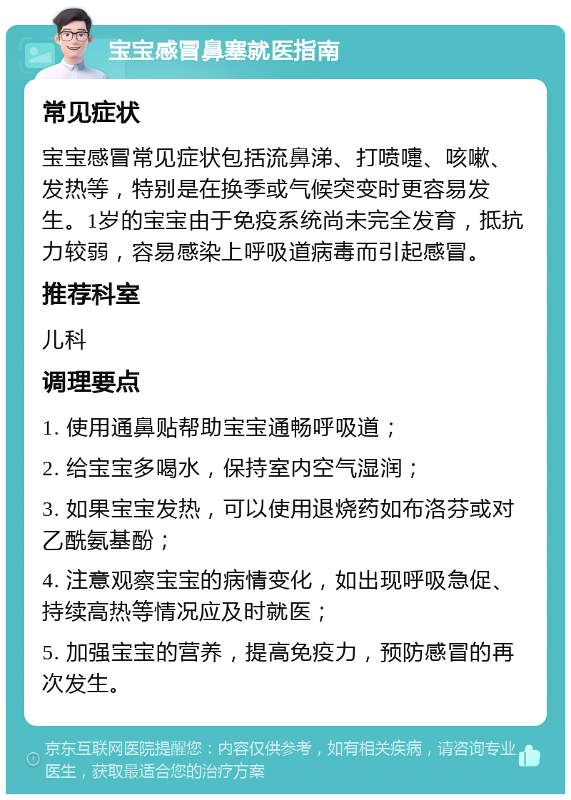 宝宝感冒鼻塞就医指南 常见症状 宝宝感冒常见症状包括流鼻涕、打喷嚏、咳嗽、发热等，特别是在换季或气候突变时更容易发生。1岁的宝宝由于免疫系统尚未完全发育，抵抗力较弱，容易感染上呼吸道病毒而引起感冒。 推荐科室 儿科 调理要点 1. 使用通鼻贴帮助宝宝通畅呼吸道； 2. 给宝宝多喝水，保持室内空气湿润； 3. 如果宝宝发热，可以使用退烧药如布洛芬或对乙酰氨基酚； 4. 注意观察宝宝的病情变化，如出现呼吸急促、持续高热等情况应及时就医； 5. 加强宝宝的营养，提高免疫力，预防感冒的再次发生。