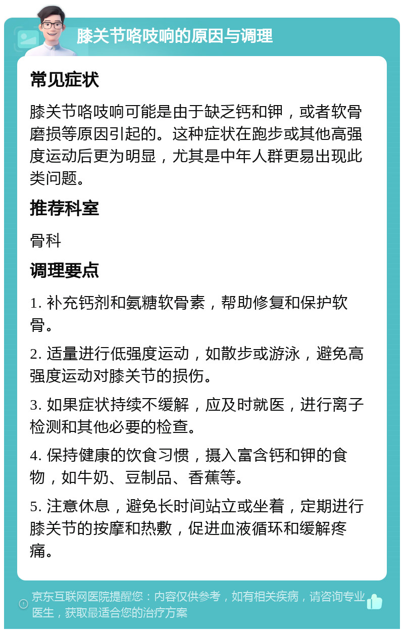 膝关节咯吱响的原因与调理 常见症状 膝关节咯吱响可能是由于缺乏钙和钾，或者软骨磨损等原因引起的。这种症状在跑步或其他高强度运动后更为明显，尤其是中年人群更易出现此类问题。 推荐科室 骨科 调理要点 1. 补充钙剂和氨糖软骨素，帮助修复和保护软骨。 2. 适量进行低强度运动，如散步或游泳，避免高强度运动对膝关节的损伤。 3. 如果症状持续不缓解，应及时就医，进行离子检测和其他必要的检查。 4. 保持健康的饮食习惯，摄入富含钙和钾的食物，如牛奶、豆制品、香蕉等。 5. 注意休息，避免长时间站立或坐着，定期进行膝关节的按摩和热敷，促进血液循环和缓解疼痛。