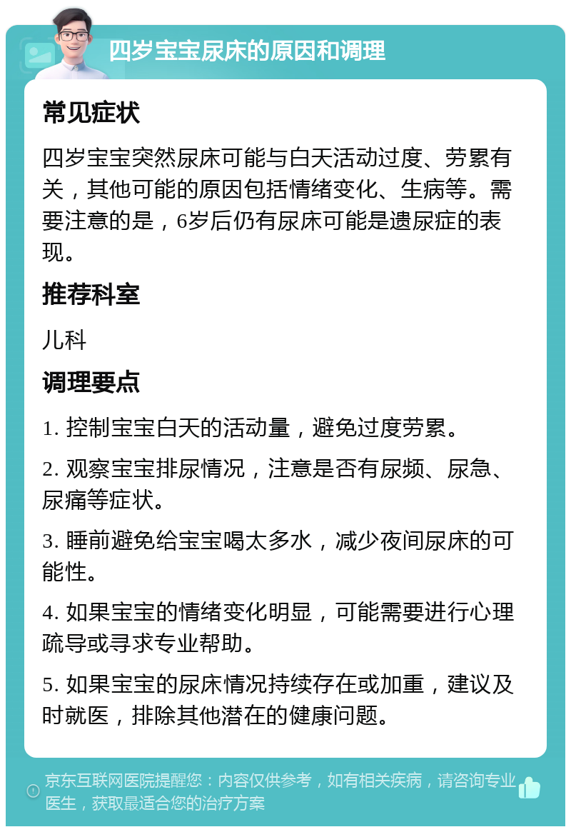 四岁宝宝尿床的原因和调理 常见症状 四岁宝宝突然尿床可能与白天活动过度、劳累有关，其他可能的原因包括情绪变化、生病等。需要注意的是，6岁后仍有尿床可能是遗尿症的表现。 推荐科室 儿科 调理要点 1. 控制宝宝白天的活动量，避免过度劳累。 2. 观察宝宝排尿情况，注意是否有尿频、尿急、尿痛等症状。 3. 睡前避免给宝宝喝太多水，减少夜间尿床的可能性。 4. 如果宝宝的情绪变化明显，可能需要进行心理疏导或寻求专业帮助。 5. 如果宝宝的尿床情况持续存在或加重，建议及时就医，排除其他潜在的健康问题。