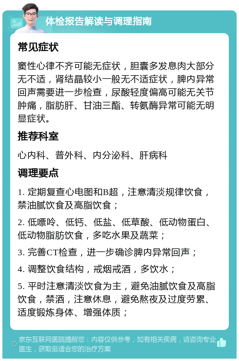 体检报告解读与调理指南 常见症状 窦性心律不齐可能无症状，胆囊多发息肉大部分无不适，肾结晶较小一般无不适症状，脾内异常回声需要进一步检查，尿酸轻度偏高可能无关节肿痛，脂肪肝、甘油三酯、转氨酶异常可能无明显症状。 推荐科室 心内科、普外科、内分泌科、肝病科 调理要点 1. 定期复查心电图和B超，注意清淡规律饮食，禁油腻饮食及高脂饮食； 2. 低嘌呤、低钙、低盐、低草酸、低动物蛋白、低动物脂肪饮食，多吃水果及蔬菜； 3. 完善CT检查，进一步确诊脾内异常回声； 4. 调整饮食结构，戒烟戒酒，多饮水； 5. 平时注意清淡饮食为主，避免油腻饮食及高脂饮食，禁酒，注意休息，避免熬夜及过度劳累、适度锻炼身体、增强体质；