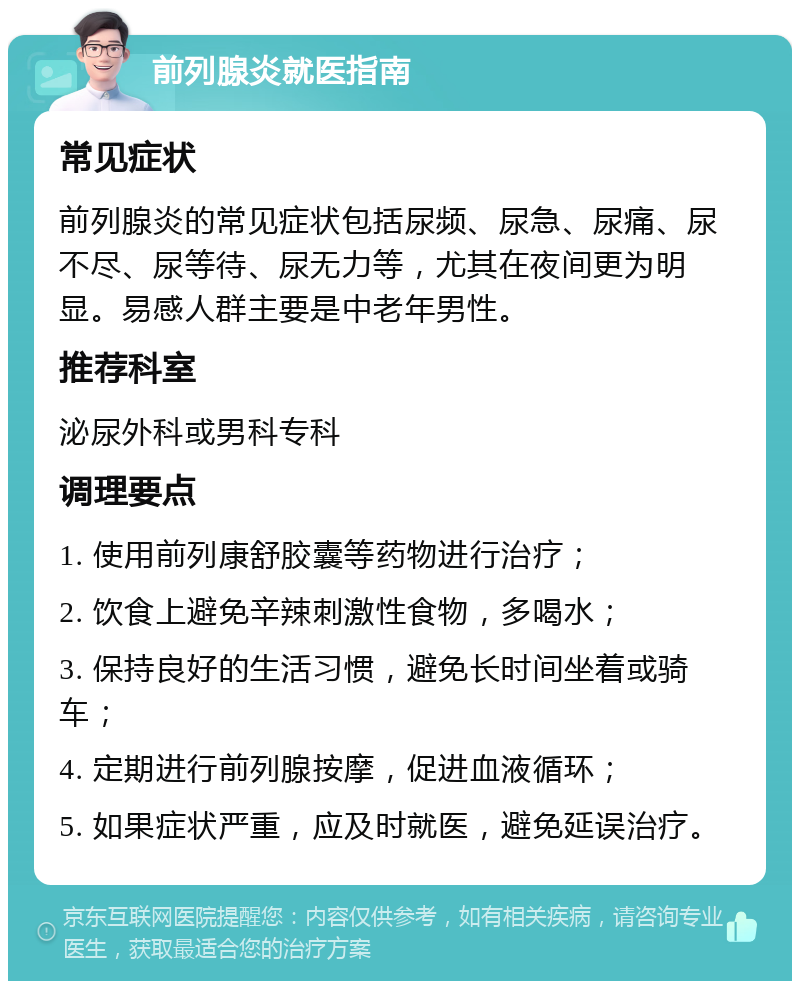 前列腺炎就医指南 常见症状 前列腺炎的常见症状包括尿频、尿急、尿痛、尿不尽、尿等待、尿无力等，尤其在夜间更为明显。易感人群主要是中老年男性。 推荐科室 泌尿外科或男科专科 调理要点 1. 使用前列康舒胶囊等药物进行治疗； 2. 饮食上避免辛辣刺激性食物，多喝水； 3. 保持良好的生活习惯，避免长时间坐着或骑车； 4. 定期进行前列腺按摩，促进血液循环； 5. 如果症状严重，应及时就医，避免延误治疗。