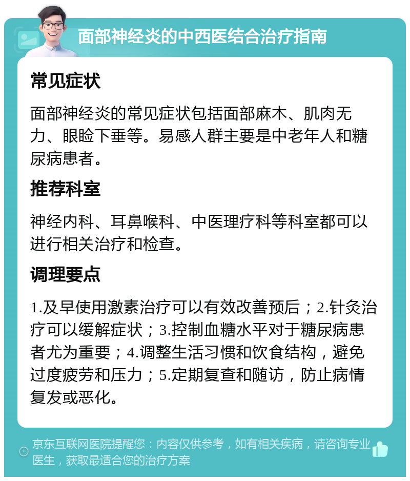 面部神经炎的中西医结合治疗指南 常见症状 面部神经炎的常见症状包括面部麻木、肌肉无力、眼睑下垂等。易感人群主要是中老年人和糖尿病患者。 推荐科室 神经内科、耳鼻喉科、中医理疗科等科室都可以进行相关治疗和检查。 调理要点 1.及早使用激素治疗可以有效改善预后；2.针灸治疗可以缓解症状；3.控制血糖水平对于糖尿病患者尤为重要；4.调整生活习惯和饮食结构，避免过度疲劳和压力；5.定期复查和随访，防止病情复发或恶化。