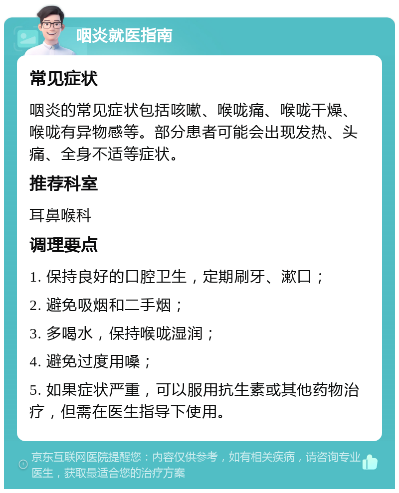 咽炎就医指南 常见症状 咽炎的常见症状包括咳嗽、喉咙痛、喉咙干燥、喉咙有异物感等。部分患者可能会出现发热、头痛、全身不适等症状。 推荐科室 耳鼻喉科 调理要点 1. 保持良好的口腔卫生，定期刷牙、漱口； 2. 避免吸烟和二手烟； 3. 多喝水，保持喉咙湿润； 4. 避免过度用嗓； 5. 如果症状严重，可以服用抗生素或其他药物治疗，但需在医生指导下使用。