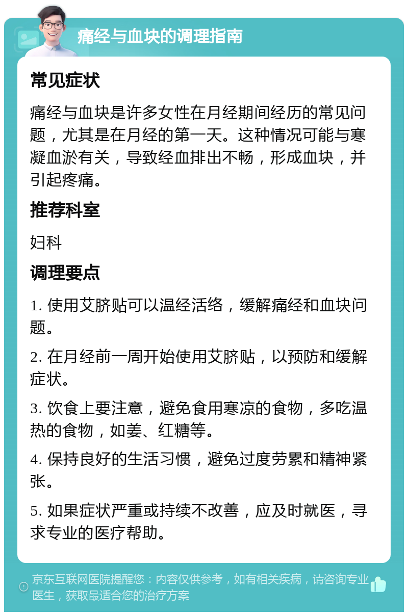 痛经与血块的调理指南 常见症状 痛经与血块是许多女性在月经期间经历的常见问题，尤其是在月经的第一天。这种情况可能与寒凝血淤有关，导致经血排出不畅，形成血块，并引起疼痛。 推荐科室 妇科 调理要点 1. 使用艾脐贴可以温经活络，缓解痛经和血块问题。 2. 在月经前一周开始使用艾脐贴，以预防和缓解症状。 3. 饮食上要注意，避免食用寒凉的食物，多吃温热的食物，如姜、红糖等。 4. 保持良好的生活习惯，避免过度劳累和精神紧张。 5. 如果症状严重或持续不改善，应及时就医，寻求专业的医疗帮助。