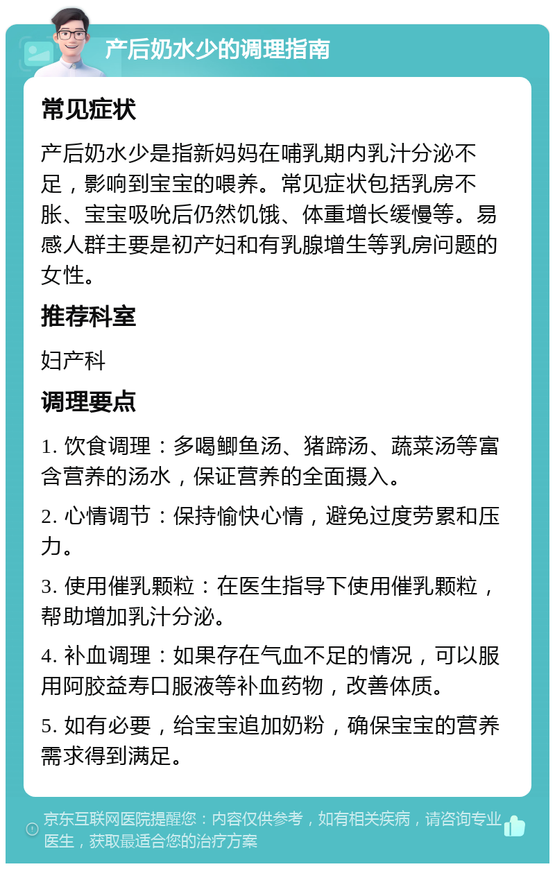 产后奶水少的调理指南 常见症状 产后奶水少是指新妈妈在哺乳期内乳汁分泌不足，影响到宝宝的喂养。常见症状包括乳房不胀、宝宝吸吮后仍然饥饿、体重增长缓慢等。易感人群主要是初产妇和有乳腺增生等乳房问题的女性。 推荐科室 妇产科 调理要点 1. 饮食调理：多喝鲫鱼汤、猪蹄汤、蔬菜汤等富含营养的汤水，保证营养的全面摄入。 2. 心情调节：保持愉快心情，避免过度劳累和压力。 3. 使用催乳颗粒：在医生指导下使用催乳颗粒，帮助增加乳汁分泌。 4. 补血调理：如果存在气血不足的情况，可以服用阿胶益寿口服液等补血药物，改善体质。 5. 如有必要，给宝宝追加奶粉，确保宝宝的营养需求得到满足。