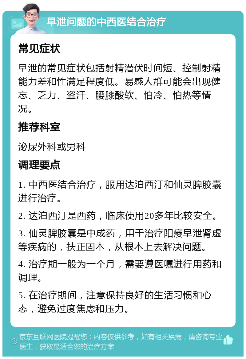 早泄问题的中西医结合治疗 常见症状 早泄的常见症状包括射精潜伏时间短、控制射精能力差和性满足程度低。易感人群可能会出现健忘、乏力、盗汗、腰膝酸软、怕冷、怕热等情况。 推荐科室 泌尿外科或男科 调理要点 1. 中西医结合治疗，服用达泊西汀和仙灵脾胶囊进行治疗。 2. 达泊西汀是西药，临床使用20多年比较安全。 3. 仙灵脾胶囊是中成药，用于治疗阳痿早泄肾虚等疾病的，扶正固本，从根本上去解决问题。 4. 治疗期一般为一个月，需要遵医嘱进行用药和调理。 5. 在治疗期间，注意保持良好的生活习惯和心态，避免过度焦虑和压力。