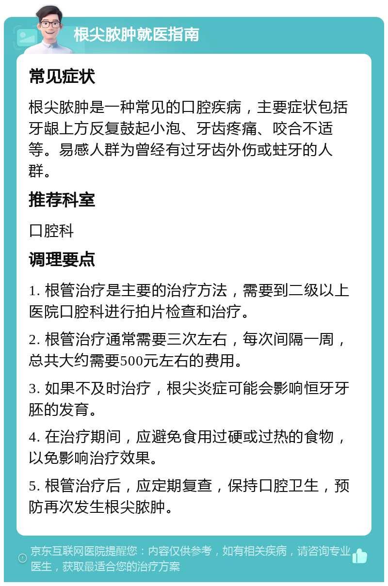 根尖脓肿就医指南 常见症状 根尖脓肿是一种常见的口腔疾病，主要症状包括牙龈上方反复鼓起小泡、牙齿疼痛、咬合不适等。易感人群为曾经有过牙齿外伤或蛀牙的人群。 推荐科室 口腔科 调理要点 1. 根管治疗是主要的治疗方法，需要到二级以上医院口腔科进行拍片检查和治疗。 2. 根管治疗通常需要三次左右，每次间隔一周，总共大约需要500元左右的费用。 3. 如果不及时治疗，根尖炎症可能会影响恒牙牙胚的发育。 4. 在治疗期间，应避免食用过硬或过热的食物，以免影响治疗效果。 5. 根管治疗后，应定期复查，保持口腔卫生，预防再次发生根尖脓肿。