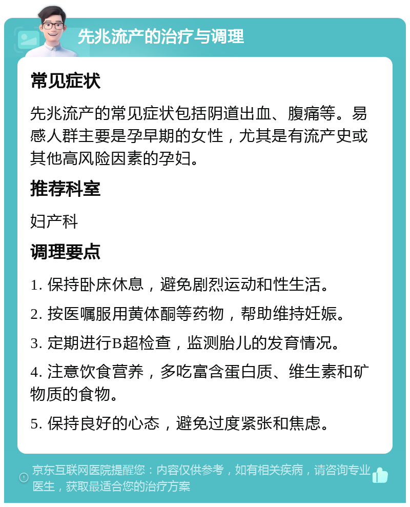 先兆流产的治疗与调理 常见症状 先兆流产的常见症状包括阴道出血、腹痛等。易感人群主要是孕早期的女性，尤其是有流产史或其他高风险因素的孕妇。 推荐科室 妇产科 调理要点 1. 保持卧床休息，避免剧烈运动和性生活。 2. 按医嘱服用黄体酮等药物，帮助维持妊娠。 3. 定期进行B超检查，监测胎儿的发育情况。 4. 注意饮食营养，多吃富含蛋白质、维生素和矿物质的食物。 5. 保持良好的心态，避免过度紧张和焦虑。