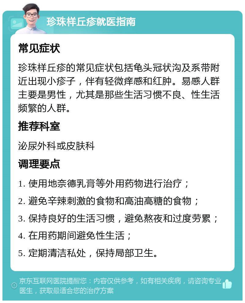 珍珠样丘疹就医指南 常见症状 珍珠样丘疹的常见症状包括龟头冠状沟及系带附近出现小疹子，伴有轻微痒感和红肿。易感人群主要是男性，尤其是那些生活习惯不良、性生活频繁的人群。 推荐科室 泌尿外科或皮肤科 调理要点 1. 使用地奈德乳膏等外用药物进行治疗； 2. 避免辛辣刺激的食物和高油高糖的食物； 3. 保持良好的生活习惯，避免熬夜和过度劳累； 4. 在用药期间避免性生活； 5. 定期清洁私处，保持局部卫生。