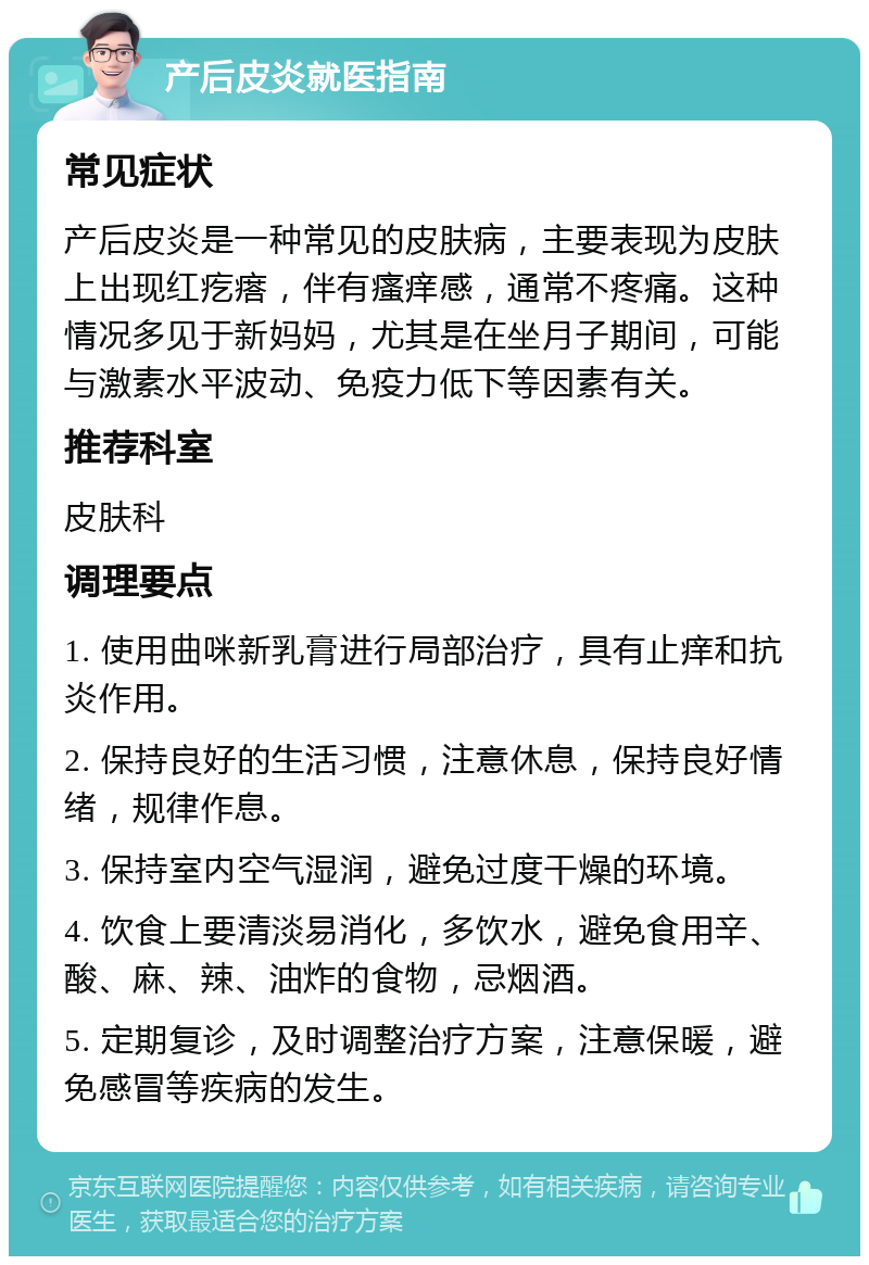 产后皮炎就医指南 常见症状 产后皮炎是一种常见的皮肤病，主要表现为皮肤上出现红疙瘩，伴有瘙痒感，通常不疼痛。这种情况多见于新妈妈，尤其是在坐月子期间，可能与激素水平波动、免疫力低下等因素有关。 推荐科室 皮肤科 调理要点 1. 使用曲咪新乳膏进行局部治疗，具有止痒和抗炎作用。 2. 保持良好的生活习惯，注意休息，保持良好情绪，规律作息。 3. 保持室内空气湿润，避免过度干燥的环境。 4. 饮食上要清淡易消化，多饮水，避免食用辛、酸、麻、辣、油炸的食物，忌烟酒。 5. 定期复诊，及时调整治疗方案，注意保暖，避免感冒等疾病的发生。