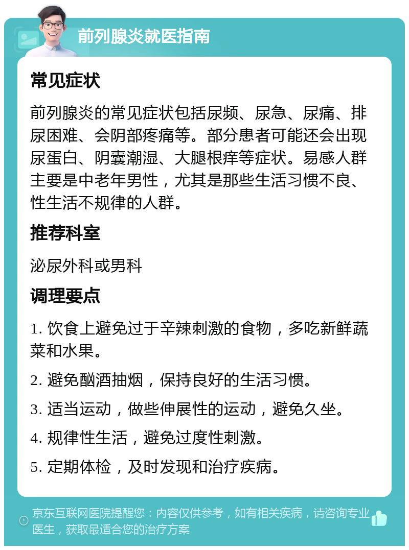 前列腺炎就医指南 常见症状 前列腺炎的常见症状包括尿频、尿急、尿痛、排尿困难、会阴部疼痛等。部分患者可能还会出现尿蛋白、阴囊潮湿、大腿根痒等症状。易感人群主要是中老年男性，尤其是那些生活习惯不良、性生活不规律的人群。 推荐科室 泌尿外科或男科 调理要点 1. 饮食上避免过于辛辣刺激的食物，多吃新鲜蔬菜和水果。 2. 避免酗酒抽烟，保持良好的生活习惯。 3. 适当运动，做些伸展性的运动，避免久坐。 4. 规律性生活，避免过度性刺激。 5. 定期体检，及时发现和治疗疾病。