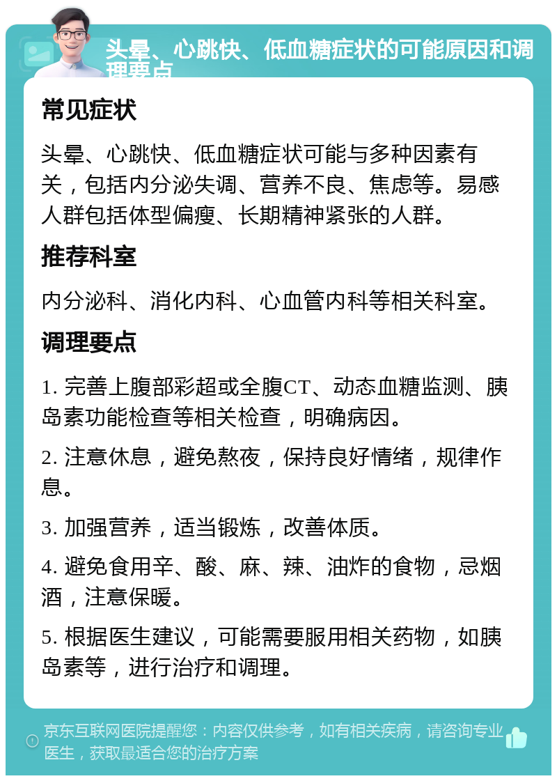 头晕、心跳快、低血糖症状的可能原因和调理要点 常见症状 头晕、心跳快、低血糖症状可能与多种因素有关，包括内分泌失调、营养不良、焦虑等。易感人群包括体型偏瘦、长期精神紧张的人群。 推荐科室 内分泌科、消化内科、心血管内科等相关科室。 调理要点 1. 完善上腹部彩超或全腹CT、动态血糖监测、胰岛素功能检查等相关检查，明确病因。 2. 注意休息，避免熬夜，保持良好情绪，规律作息。 3. 加强营养，适当锻炼，改善体质。 4. 避免食用辛、酸、麻、辣、油炸的食物，忌烟酒，注意保暖。 5. 根据医生建议，可能需要服用相关药物，如胰岛素等，进行治疗和调理。