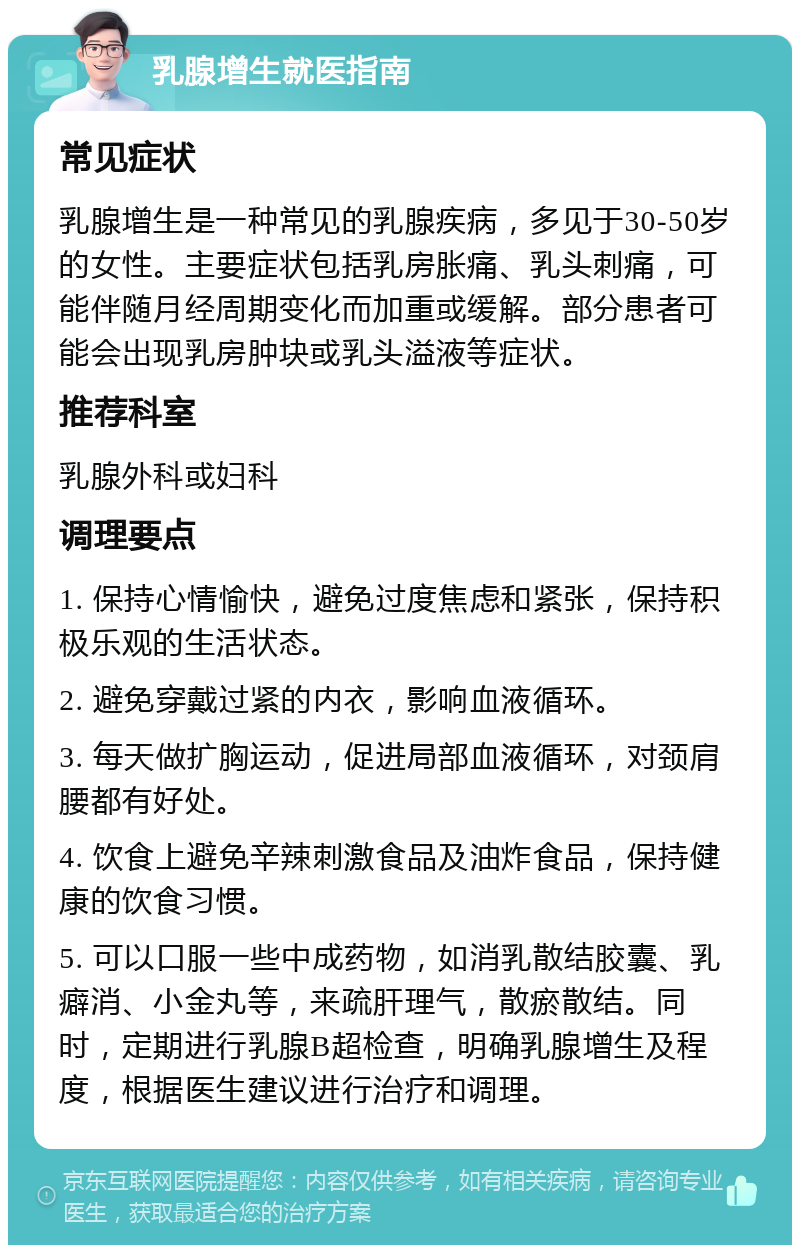 乳腺增生就医指南 常见症状 乳腺增生是一种常见的乳腺疾病，多见于30-50岁的女性。主要症状包括乳房胀痛、乳头刺痛，可能伴随月经周期变化而加重或缓解。部分患者可能会出现乳房肿块或乳头溢液等症状。 推荐科室 乳腺外科或妇科 调理要点 1. 保持心情愉快，避免过度焦虑和紧张，保持积极乐观的生活状态。 2. 避免穿戴过紧的内衣，影响血液循环。 3. 每天做扩胸运动，促进局部血液循环，对颈肩腰都有好处。 4. 饮食上避免辛辣刺激食品及油炸食品，保持健康的饮食习惯。 5. 可以口服一些中成药物，如消乳散结胶囊、乳癖消、小金丸等，来疏肝理气，散瘀散结。同时，定期进行乳腺B超检查，明确乳腺增生及程度，根据医生建议进行治疗和调理。