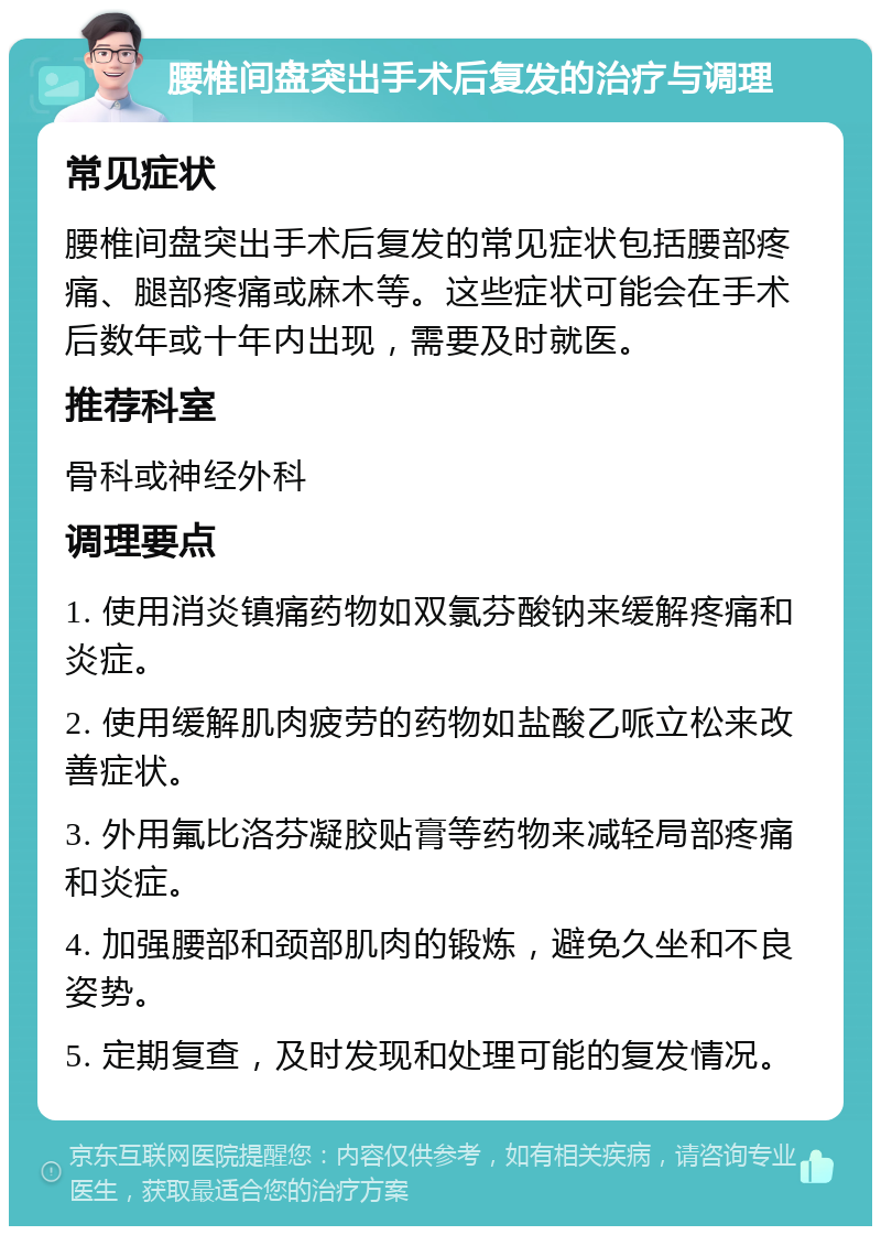 腰椎间盘突出手术后复发的治疗与调理 常见症状 腰椎间盘突出手术后复发的常见症状包括腰部疼痛、腿部疼痛或麻木等。这些症状可能会在手术后数年或十年内出现，需要及时就医。 推荐科室 骨科或神经外科 调理要点 1. 使用消炎镇痛药物如双氯芬酸钠来缓解疼痛和炎症。 2. 使用缓解肌肉疲劳的药物如盐酸乙哌立松来改善症状。 3. 外用氟比洛芬凝胶贴膏等药物来减轻局部疼痛和炎症。 4. 加强腰部和颈部肌肉的锻炼，避免久坐和不良姿势。 5. 定期复查，及时发现和处理可能的复发情况。