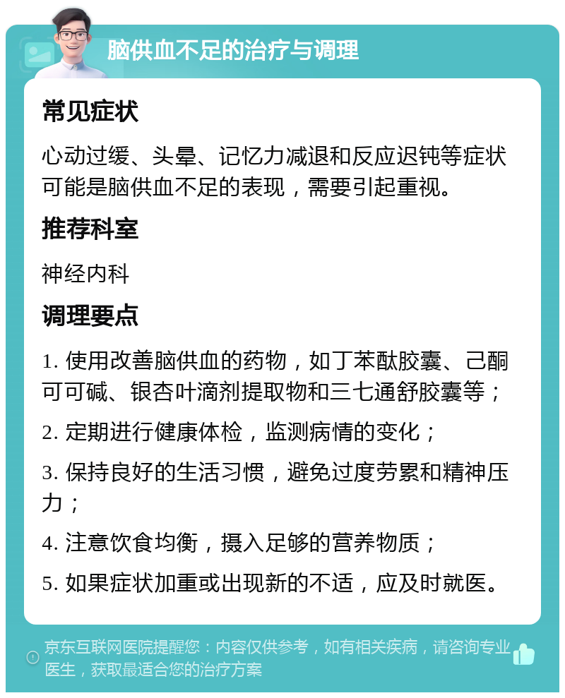 脑供血不足的治疗与调理 常见症状 心动过缓、头晕、记忆力减退和反应迟钝等症状可能是脑供血不足的表现，需要引起重视。 推荐科室 神经内科 调理要点 1. 使用改善脑供血的药物，如丁苯酞胶囊、己酮可可碱、银杏叶滴剂提取物和三七通舒胶囊等； 2. 定期进行健康体检，监测病情的变化； 3. 保持良好的生活习惯，避免过度劳累和精神压力； 4. 注意饮食均衡，摄入足够的营养物质； 5. 如果症状加重或出现新的不适，应及时就医。