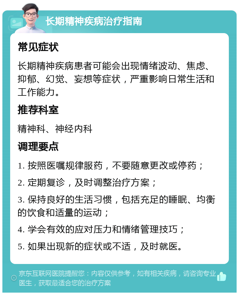 长期精神疾病治疗指南 常见症状 长期精神疾病患者可能会出现情绪波动、焦虑、抑郁、幻觉、妄想等症状，严重影响日常生活和工作能力。 推荐科室 精神科、神经内科 调理要点 1. 按照医嘱规律服药，不要随意更改或停药； 2. 定期复诊，及时调整治疗方案； 3. 保持良好的生活习惯，包括充足的睡眠、均衡的饮食和适量的运动； 4. 学会有效的应对压力和情绪管理技巧； 5. 如果出现新的症状或不适，及时就医。