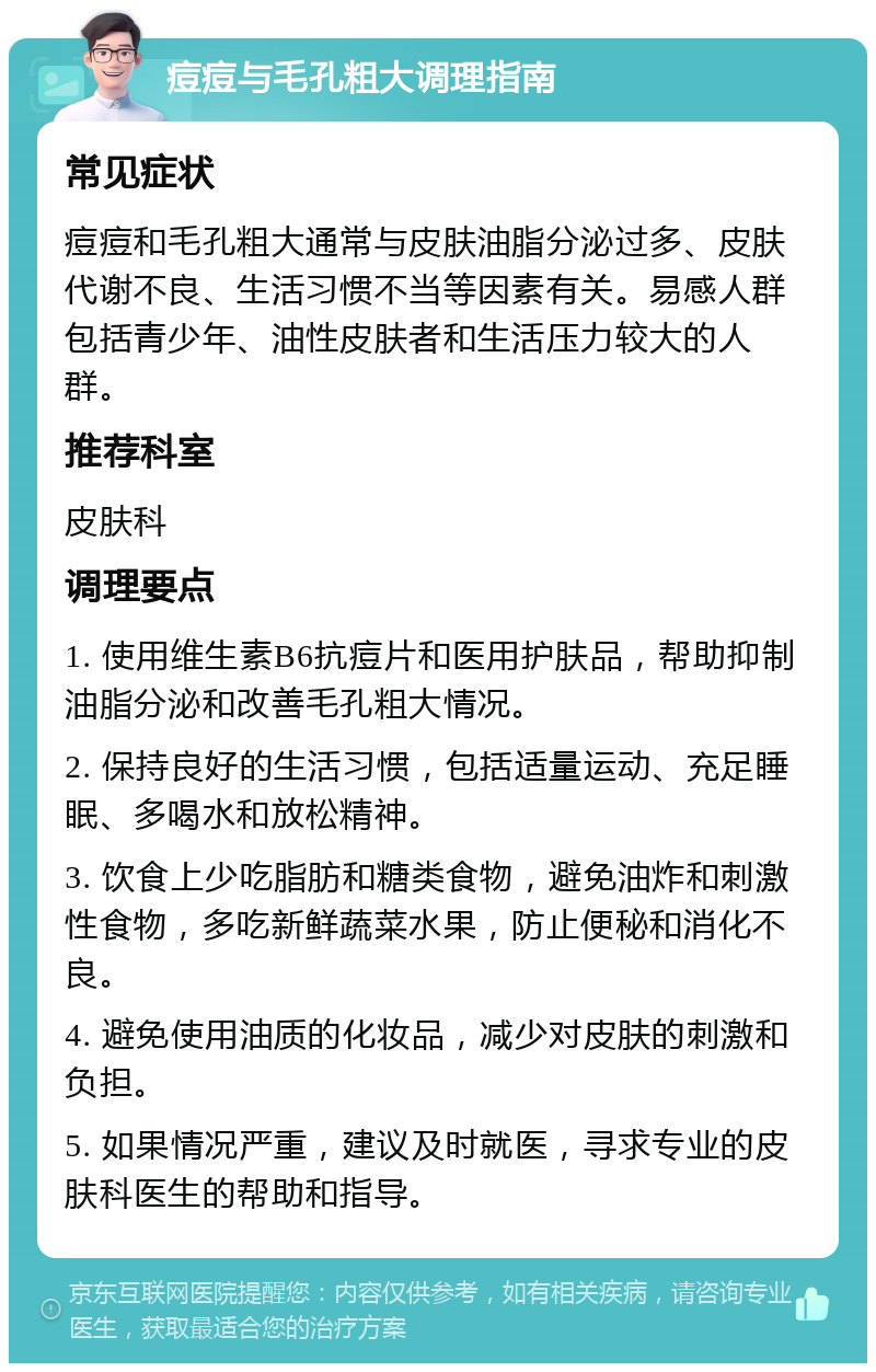 痘痘与毛孔粗大调理指南 常见症状 痘痘和毛孔粗大通常与皮肤油脂分泌过多、皮肤代谢不良、生活习惯不当等因素有关。易感人群包括青少年、油性皮肤者和生活压力较大的人群。 推荐科室 皮肤科 调理要点 1. 使用维生素B6抗痘片和医用护肤品，帮助抑制油脂分泌和改善毛孔粗大情况。 2. 保持良好的生活习惯，包括适量运动、充足睡眠、多喝水和放松精神。 3. 饮食上少吃脂肪和糖类食物，避免油炸和刺激性食物，多吃新鲜蔬菜水果，防止便秘和消化不良。 4. 避免使用油质的化妆品，减少对皮肤的刺激和负担。 5. 如果情况严重，建议及时就医，寻求专业的皮肤科医生的帮助和指导。