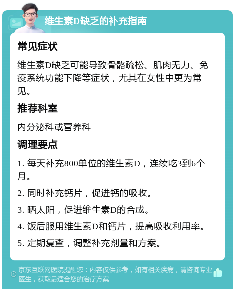 维生素D缺乏的补充指南 常见症状 维生素D缺乏可能导致骨骼疏松、肌肉无力、免疫系统功能下降等症状，尤其在女性中更为常见。 推荐科室 内分泌科或营养科 调理要点 1. 每天补充800单位的维生素D，连续吃3到6个月。 2. 同时补充钙片，促进钙的吸收。 3. 晒太阳，促进维生素D的合成。 4. 饭后服用维生素D和钙片，提高吸收利用率。 5. 定期复查，调整补充剂量和方案。