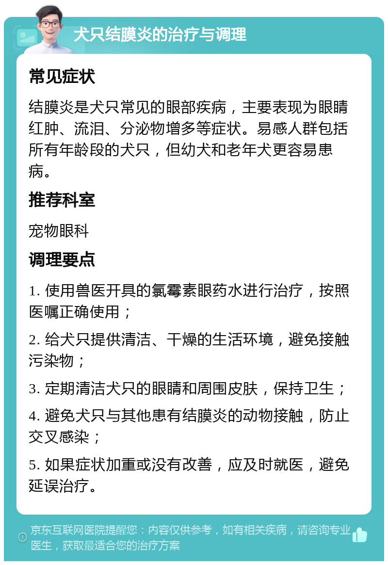 犬只结膜炎的治疗与调理 常见症状 结膜炎是犬只常见的眼部疾病，主要表现为眼睛红肿、流泪、分泌物增多等症状。易感人群包括所有年龄段的犬只，但幼犬和老年犬更容易患病。 推荐科室 宠物眼科 调理要点 1. 使用兽医开具的氯霉素眼药水进行治疗，按照医嘱正确使用； 2. 给犬只提供清洁、干燥的生活环境，避免接触污染物； 3. 定期清洁犬只的眼睛和周围皮肤，保持卫生； 4. 避免犬只与其他患有结膜炎的动物接触，防止交叉感染； 5. 如果症状加重或没有改善，应及时就医，避免延误治疗。