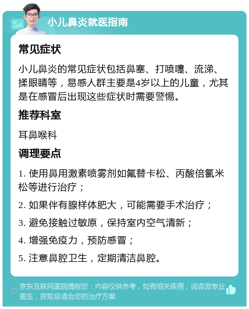 小儿鼻炎就医指南 常见症状 小儿鼻炎的常见症状包括鼻塞、打喷嚏、流涕、揉眼睛等，易感人群主要是4岁以上的儿童，尤其是在感冒后出现这些症状时需要警惕。 推荐科室 耳鼻喉科 调理要点 1. 使用鼻用激素喷雾剂如氟替卡松、丙酸倍氯米松等进行治疗； 2. 如果伴有腺样体肥大，可能需要手术治疗； 3. 避免接触过敏原，保持室内空气清新； 4. 增强免疫力，预防感冒； 5. 注意鼻腔卫生，定期清洁鼻腔。