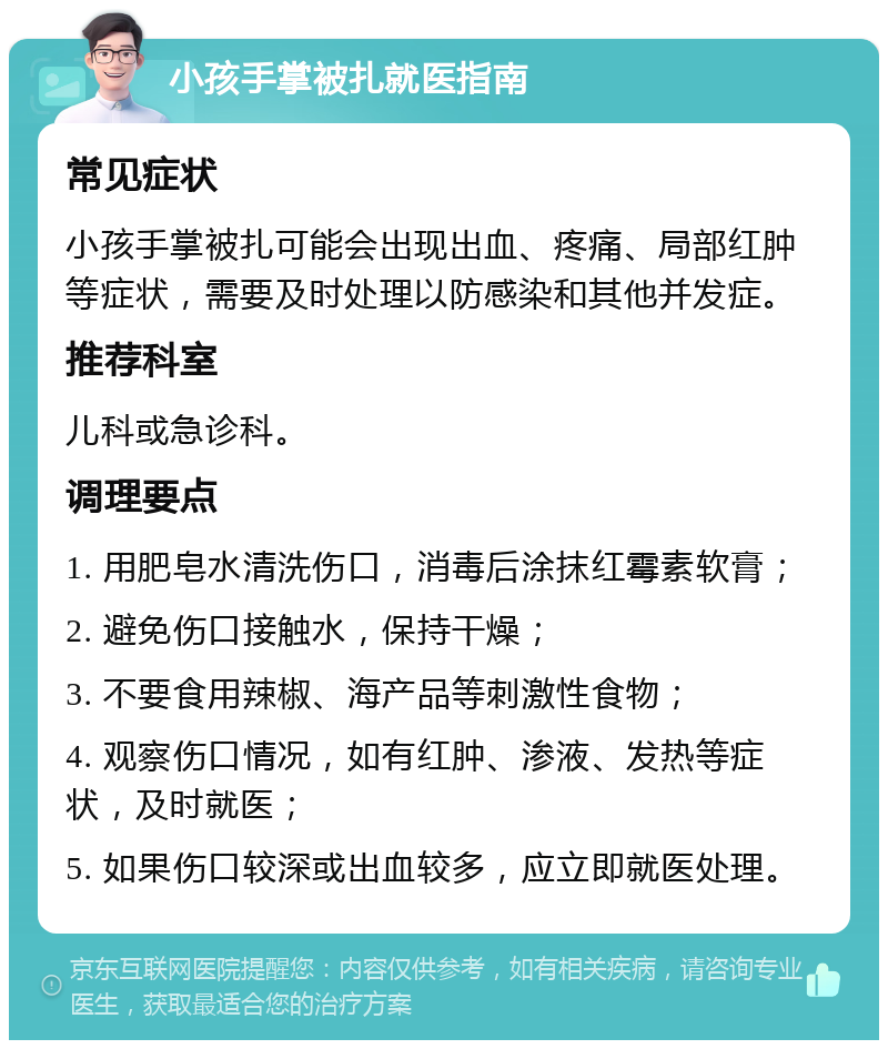 小孩手掌被扎就医指南 常见症状 小孩手掌被扎可能会出现出血、疼痛、局部红肿等症状，需要及时处理以防感染和其他并发症。 推荐科室 儿科或急诊科。 调理要点 1. 用肥皂水清洗伤口，消毒后涂抹红霉素软膏； 2. 避免伤口接触水，保持干燥； 3. 不要食用辣椒、海产品等刺激性食物； 4. 观察伤口情况，如有红肿、渗液、发热等症状，及时就医； 5. 如果伤口较深或出血较多，应立即就医处理。