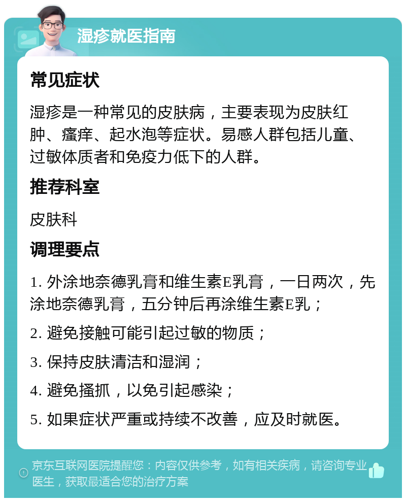 湿疹就医指南 常见症状 湿疹是一种常见的皮肤病，主要表现为皮肤红肿、瘙痒、起水泡等症状。易感人群包括儿童、过敏体质者和免疫力低下的人群。 推荐科室 皮肤科 调理要点 1. 外涂地奈德乳膏和维生素E乳膏，一日两次，先涂地奈德乳膏，五分钟后再涂维生素E乳； 2. 避免接触可能引起过敏的物质； 3. 保持皮肤清洁和湿润； 4. 避免搔抓，以免引起感染； 5. 如果症状严重或持续不改善，应及时就医。