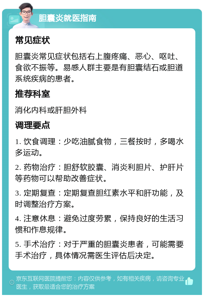 胆囊炎就医指南 常见症状 胆囊炎常见症状包括右上腹疼痛、恶心、呕吐、食欲不振等。易感人群主要是有胆囊结石或胆道系统疾病的患者。 推荐科室 消化内科或肝胆外科 调理要点 1. 饮食调理：少吃油腻食物，三餐按时，多喝水多运动。 2. 药物治疗：胆舒软胶囊、消炎利胆片、护肝片等药物可以帮助改善症状。 3. 定期复查：定期复查胆红素水平和肝功能，及时调整治疗方案。 4. 注意休息：避免过度劳累，保持良好的生活习惯和作息规律。 5. 手术治疗：对于严重的胆囊炎患者，可能需要手术治疗，具体情况需医生评估后决定。